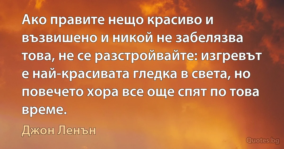 Ако правите нещо красиво и възвишено и никой не забелязва това, не се разстройвайте: изгревът е най-красивата гледка в света, но повечето хора все още спят по това време. (Джон Ленън)