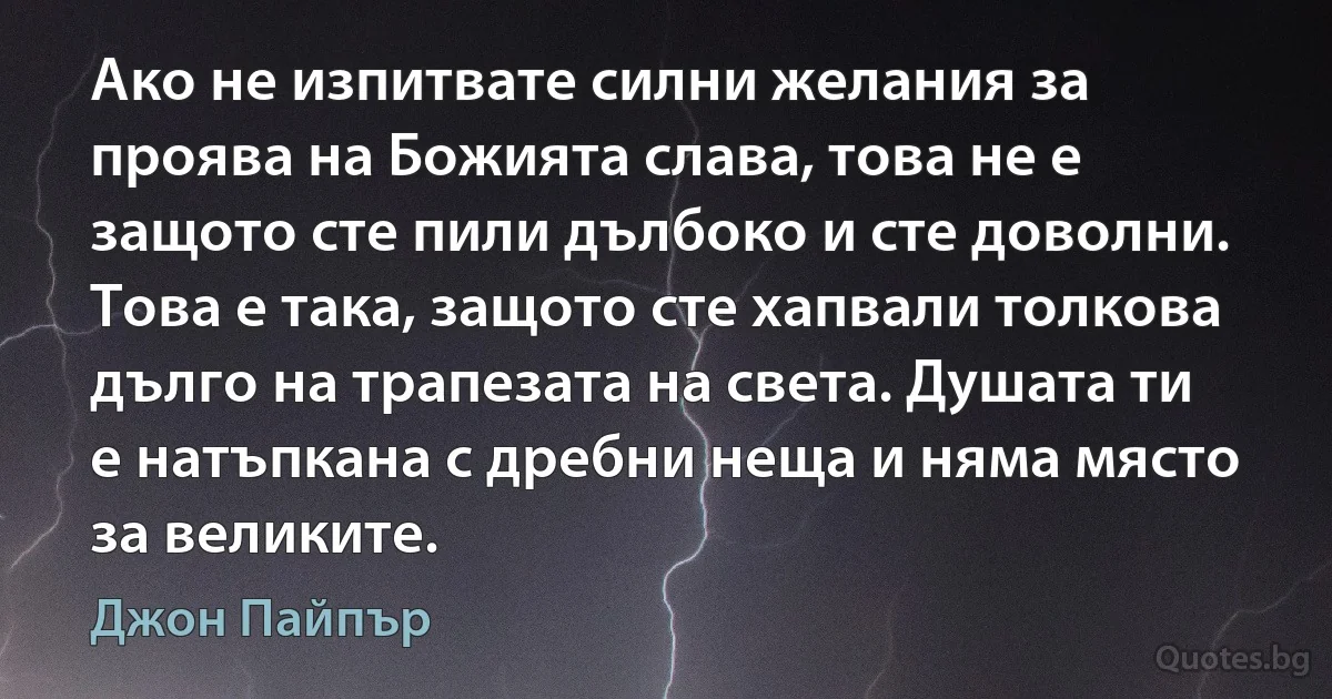 Ако не изпитвате силни желания за проява на Божията слава, това не е защото сте пили дълбоко и сте доволни. Това е така, защото сте хапвали толкова дълго на трапезата на света. Душата ти е натъпкана с дребни неща и няма място за великите. (Джон Пайпър)