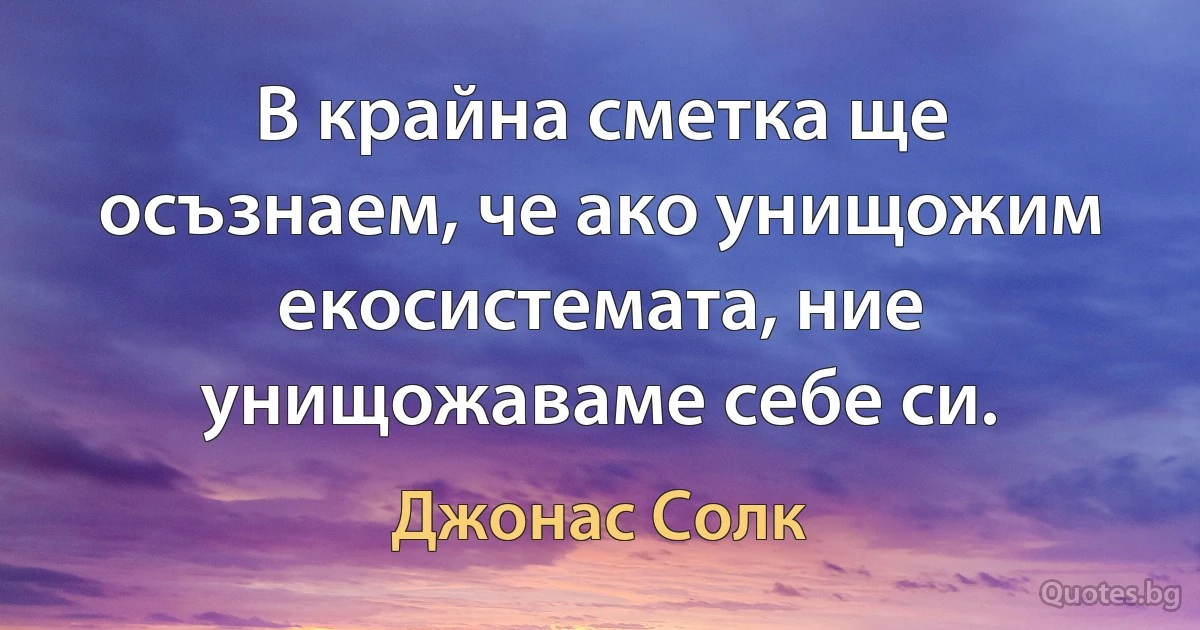 В крайна сметка ще осъзнаем, че ако унищожим екосистемата, ние унищожаваме себе си. (Джонас Солк)