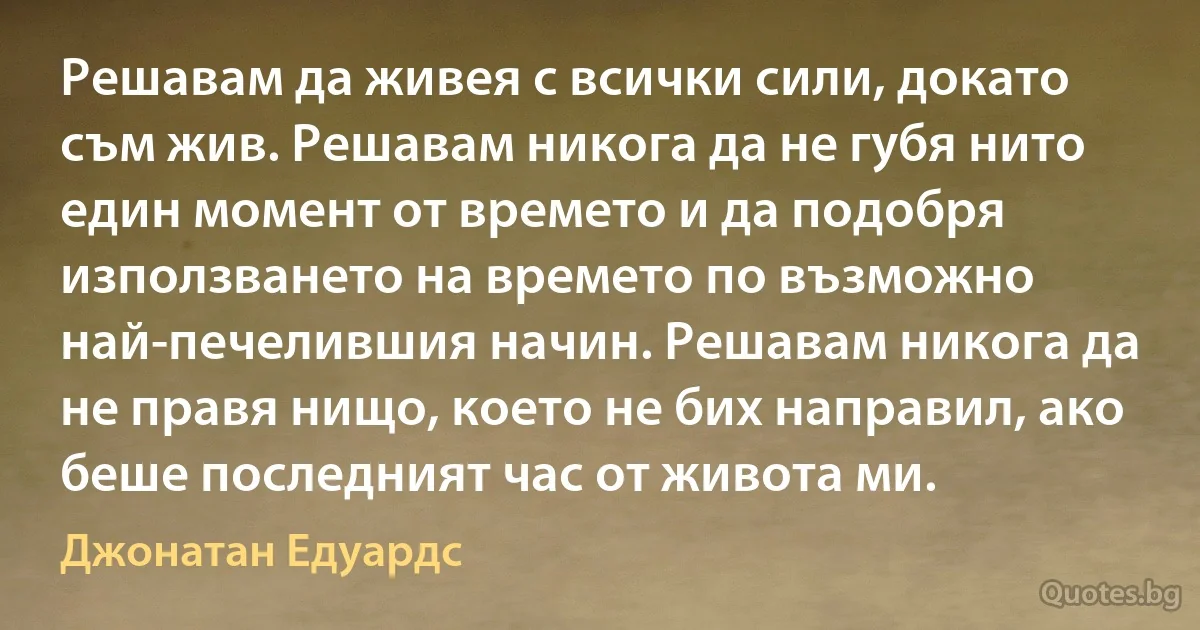 Решавам да живея с всички сили, докато съм жив. Решавам никога да не губя нито един момент от времето и да подобря използването на времето по възможно най-печелившия начин. Решавам никога да не правя нищо, което не бих направил, ако беше последният час от живота ми. (Джонатан Едуардс)