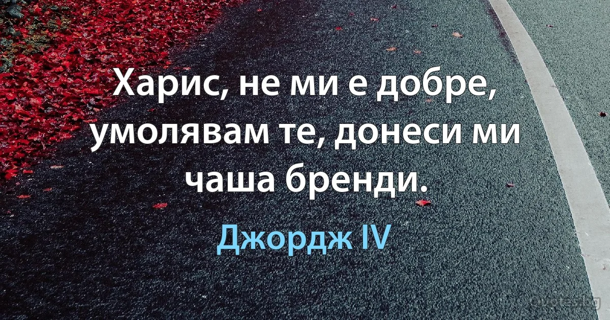 Харис, не ми е добре, умолявам те, донеси ми чаша бренди. (Джордж IV)