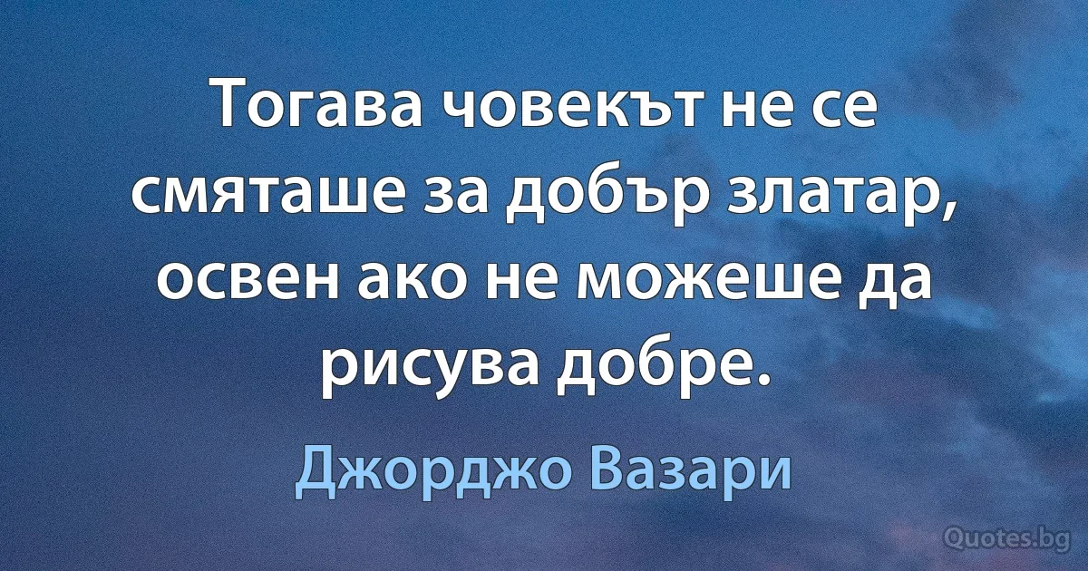 Тогава човекът не се смяташе за добър златар, освен ако не можеше да рисува добре. (Джорджо Вазари)