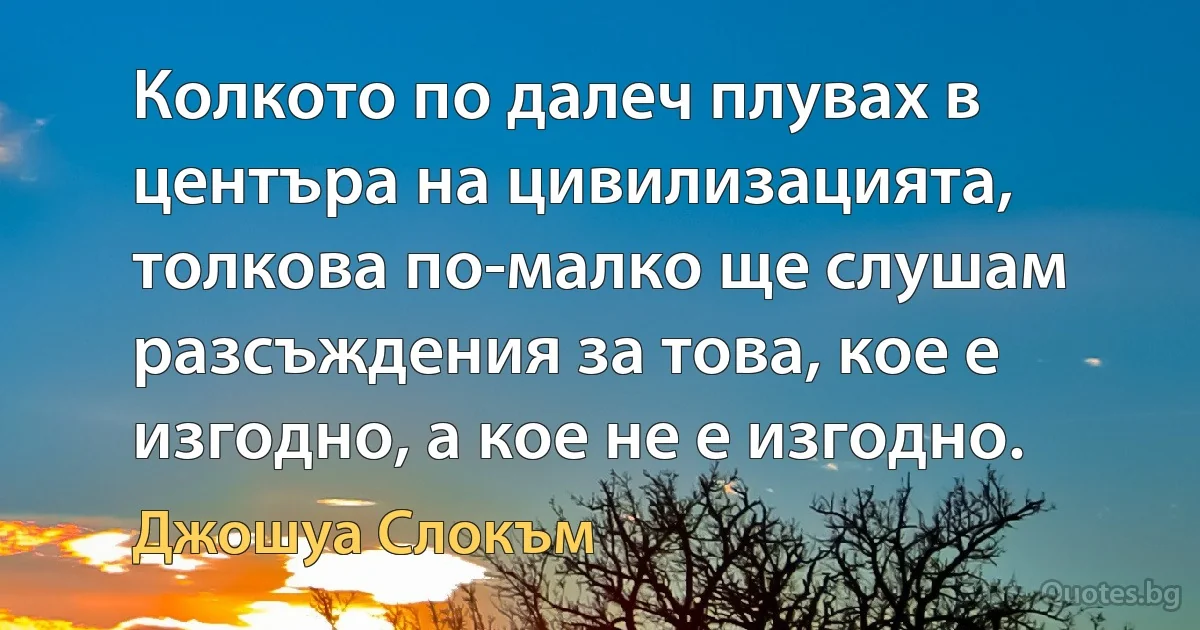 Колкото по далеч плувах в центъра на цивилизацията, толкова по-малко ще слушам разсъждения за това, кое е изгодно, а кое не е изгодно. (Джошуа Слокъм)