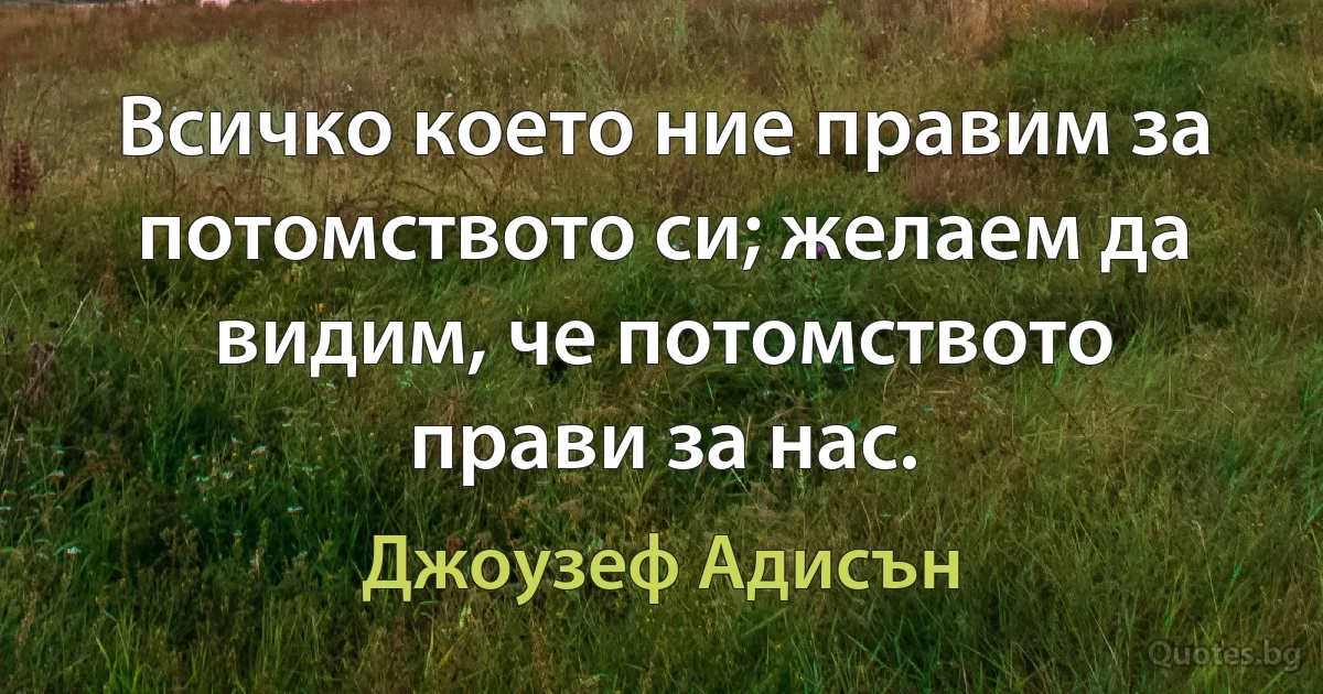 Всичко което ние правим за потомството си; желаем да видим, че потомството прави за нас. (Джоузеф Адисън)