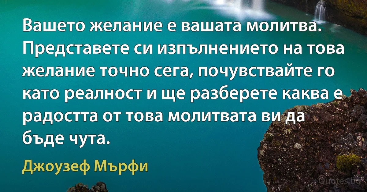 Вашето желание е вашата молитва. Представете си изпълнението на това желание точно сега, почувствайте го като реалност и ще разберете каква е радостта от това молитвата ви да бъде чута. (Джоузеф Мърфи)