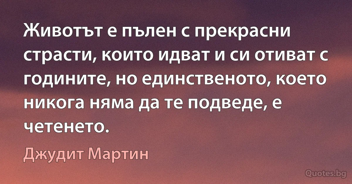 Животът е пълен с прекрасни страсти, които идват и си отиват с годините, но единственото, което никога няма да те подведе, е четенето. (Джудит Мартин)