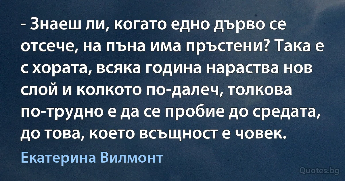 - Знаеш ли, когато едно дърво се отсече, на пъна има пръстени? Така е с хората, всяка година нараства нов слой и колкото по-далеч, толкова по-трудно е да се пробие до средата, до това, което всъщност е човек. (Екатерина Вилмонт)