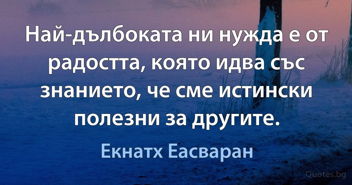 Най-дълбоката ни нужда е от радостта, която идва със знанието, че сме истински полезни за другите. (Екнатх Еасваран)