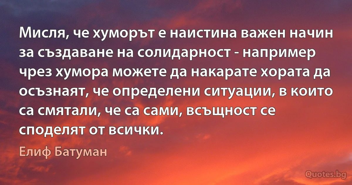 Мисля, че хуморът е наистина важен начин за създаване на солидарност - например чрез хумора можете да накарате хората да осъзнаят, че определени ситуации, в които са смятали, че са сами, всъщност се споделят от всички. (Елиф Батуман)