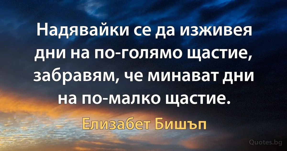 Надявайки се да изживея дни на по-голямо щастие, забравям, че минават дни на по-малко щастие. (Елизабет Бишъп)