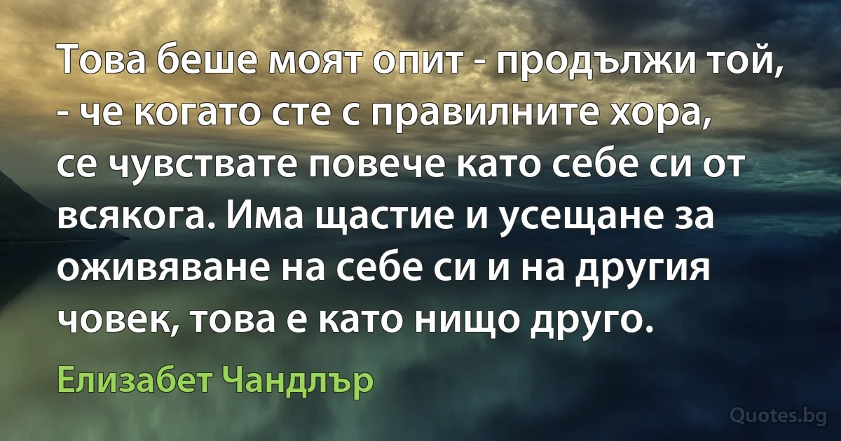 Това беше моят опит - продължи той, - че когато сте с правилните хора, се чувствате повече като себе си от всякога. Има щастие и усещане за оживяване на себе си и на другия човек, това е като нищо друго. (Елизабет Чандлър)