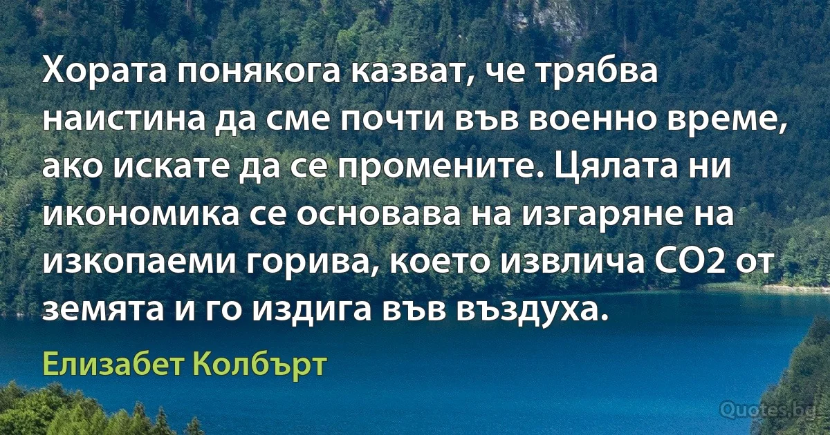 Хората понякога казват, че трябва наистина да сме почти във военно време, ако искате да се промените. Цялата ни икономика се основава на изгаряне на изкопаеми горива, което извлича CO2 от земята и го издига във въздуха. (Елизабет Колбърт)