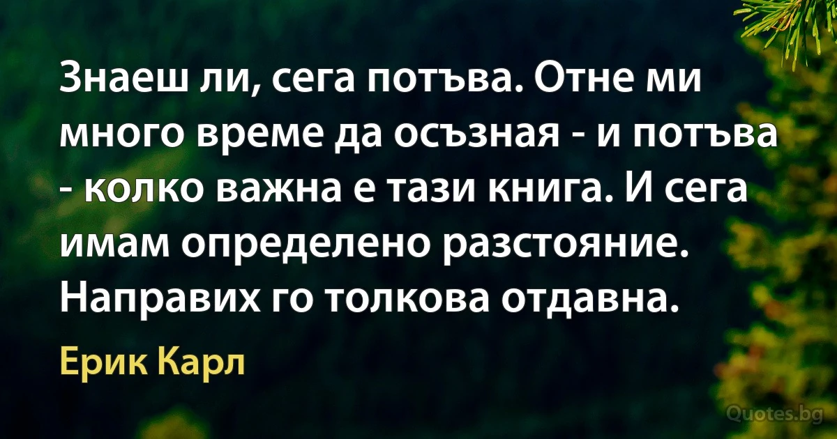 Знаеш ли, сега потъва. Отне ми много време да осъзная - и потъва - колко важна е тази книга. И сега имам определено разстояние. Направих го толкова отдавна. (Ерик Карл)