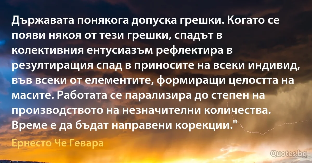 Държавата понякога допуска грешки. Когато се появи някоя от тези грешки, спадът в колективния ентусиазъм рефлектира в резултиращия спад в приносите на всеки индивид, във всеки от елементите, формиращи целостта на масите. Работата се парализира до степен на производството на незначителни количества. Време е да бъдат направени корекции." (Ернесто Че Гевара)