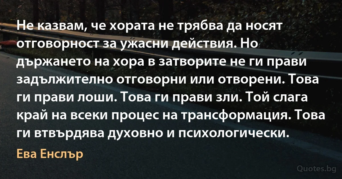 Не казвам, че хората не трябва да носят отговорност за ужасни действия. Но държането на хора в затворите не ги прави задължително отговорни или отворени. Това ги прави лоши. Това ги прави зли. Той слага край на всеки процес на трансформация. Това ги втвърдява духовно и психологически. (Ева Енслър)