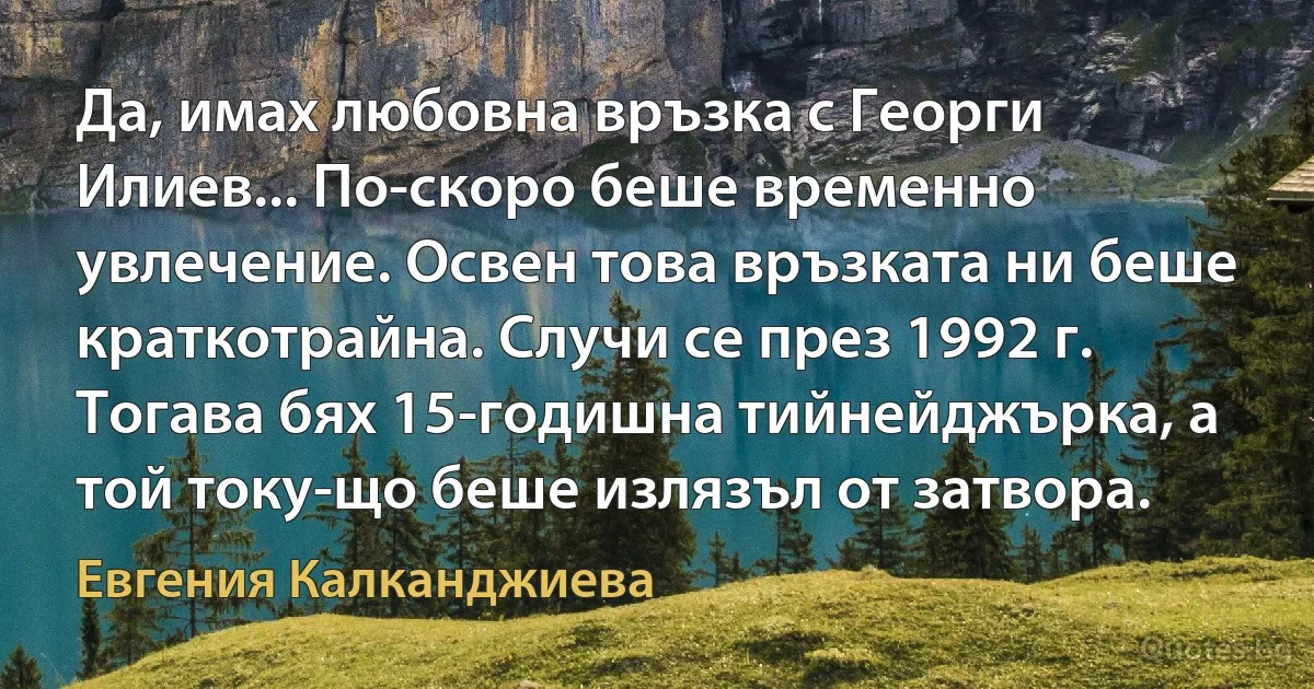 Да, имах любовна връзка с Георги Илиев... По-скоро беше временно увлечение. Освен това връзката ни беше краткотрайна. Случи се през 1992 г. Тогава бях 15-годишна тийнейджърка, а той току-що беше излязъл от затвора. (Евгения Калканджиева)