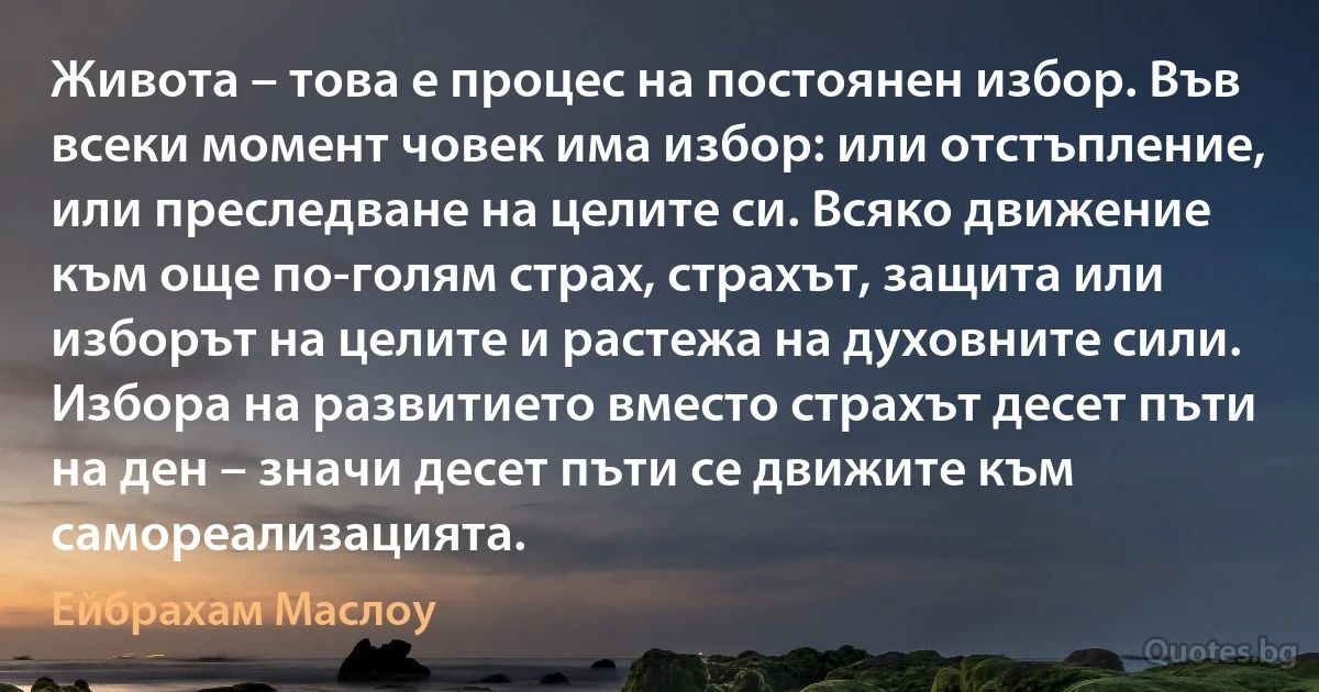 Живота – това е процес на постоянен избор. Във всеки момент човек има избор: или отстъпление, или преследване на целите си. Всяко движение към още по-голям страх, страхът, защита или изборът на целите и растежа на духовните сили. Избора на развитието вместо страхът десет пъти на ден – значи десет пъти се движите към самореализацията. (Ейбрахам Маслоу)