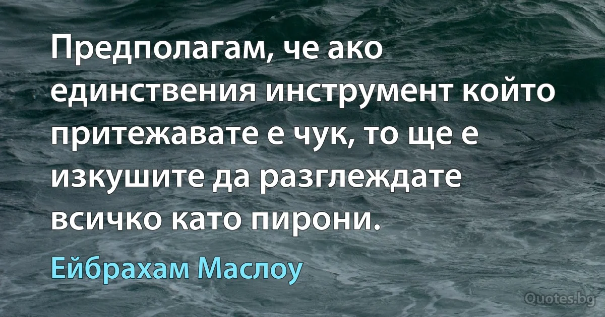 Предполагам, че ако единствения инструмент който притежавате е чук, то ще е изкушите да разглеждате всичко като пирони. (Ейбрахам Маслоу)