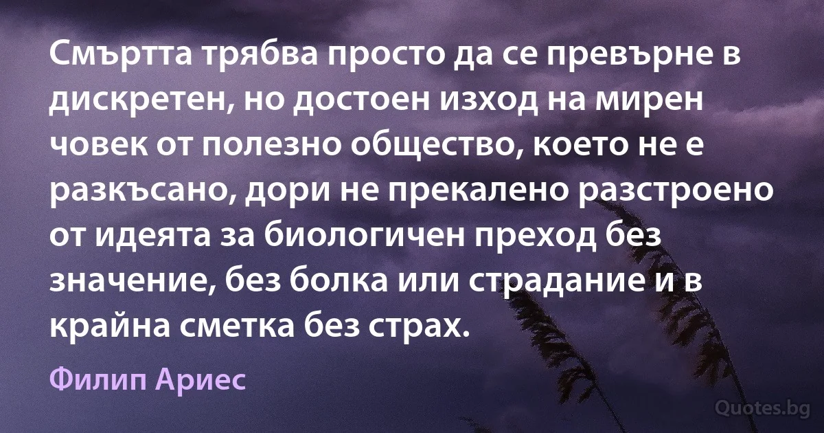 Смъртта трябва просто да се превърне в дискретен, но достоен изход на мирен човек от полезно общество, което не е разкъсано, дори не прекалено разстроено от идеята за биологичен преход без значение, без болка или страдание и в крайна сметка без страх. (Филип Ариес)