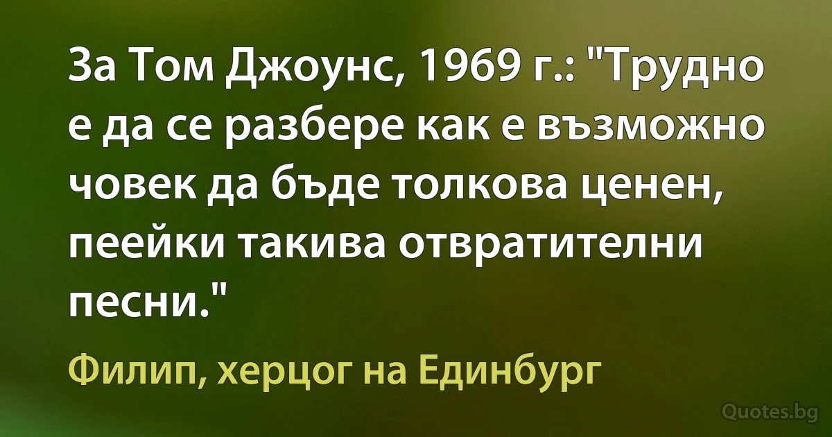 За Том Джоунс, 1969 г.: "Трудно е да се разбере как е възможно човек да бъде толкова ценен, пеейки такива отвратителни песни." (Филип, херцог на Единбург)