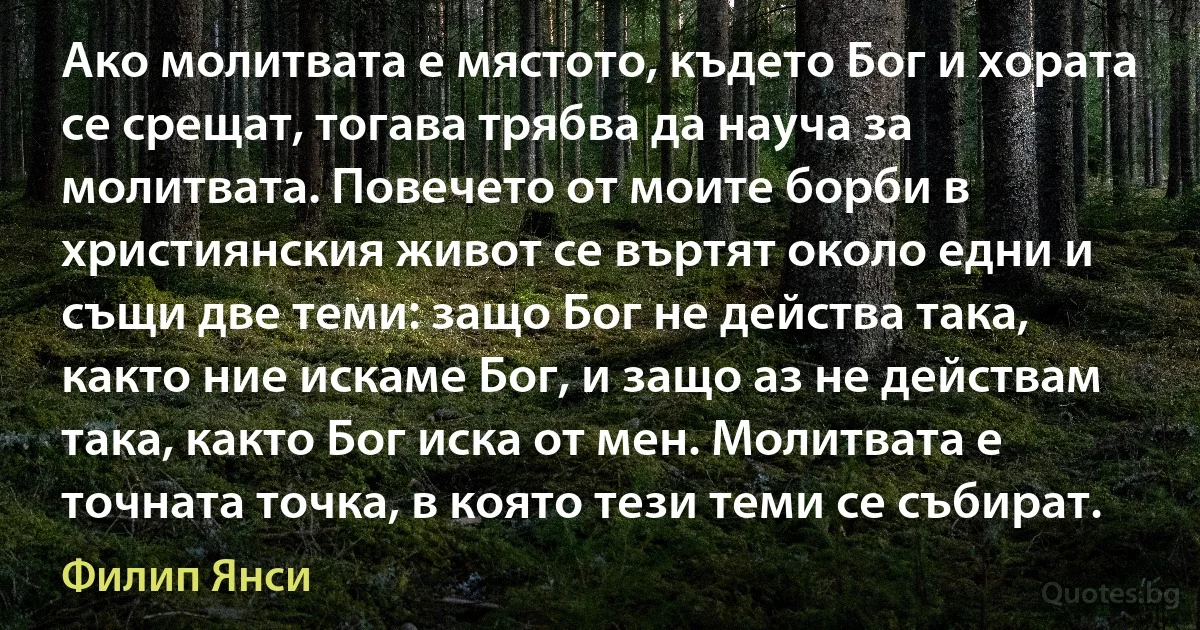 Ако молитвата е мястото, където Бог и хората се срещат, тогава трябва да науча за молитвата. Повечето от моите борби в християнския живот се въртят около едни и същи две теми: защо Бог не действа така, както ние искаме Бог, и защо аз не действам така, както Бог иска от мен. Молитвата е точната точка, в която тези теми се събират. (Филип Янси)