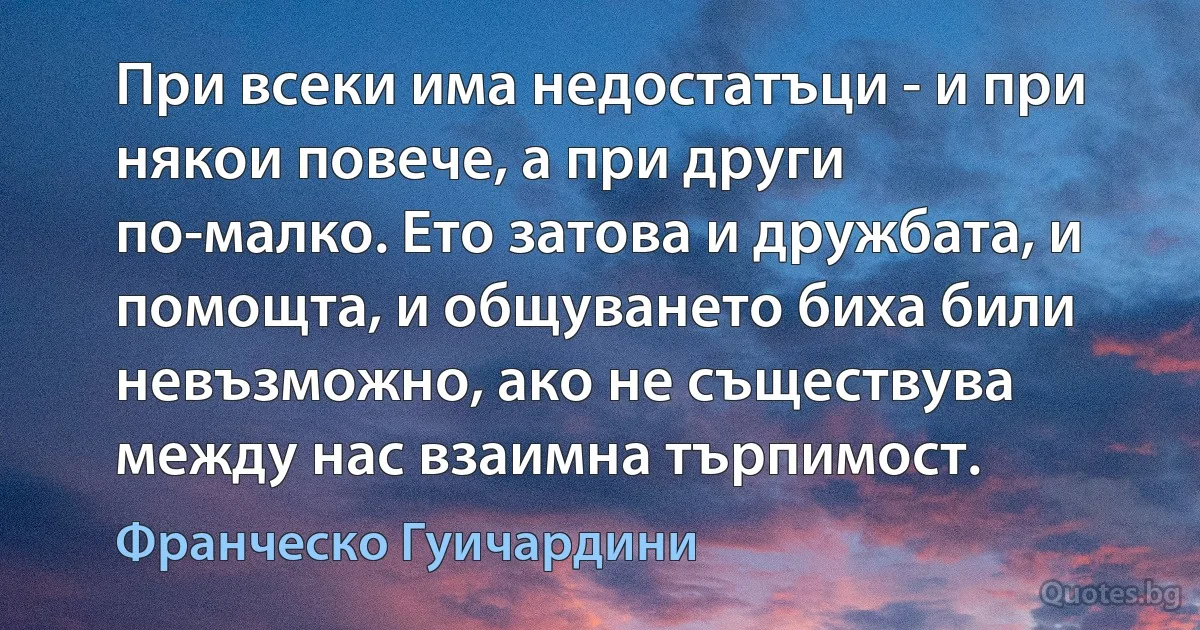 При всеки има недостатъци - и при някои повече, а при други по-малко. Ето затова и дружбата, и помощта, и общуването биха били невъзможно, ако не съществува между нас взаимна търпимост. (Франческо Гуичардини)