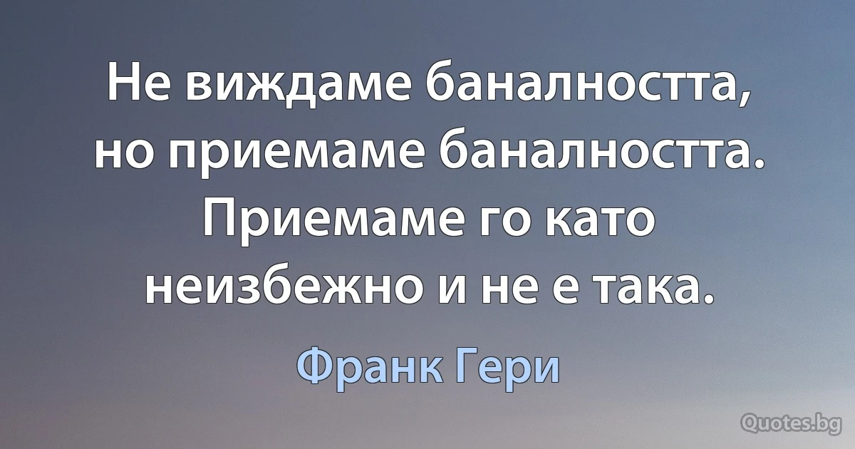 Не виждаме баналността, но приемаме баналността. Приемаме го като неизбежно и не е така. (Франк Гери)