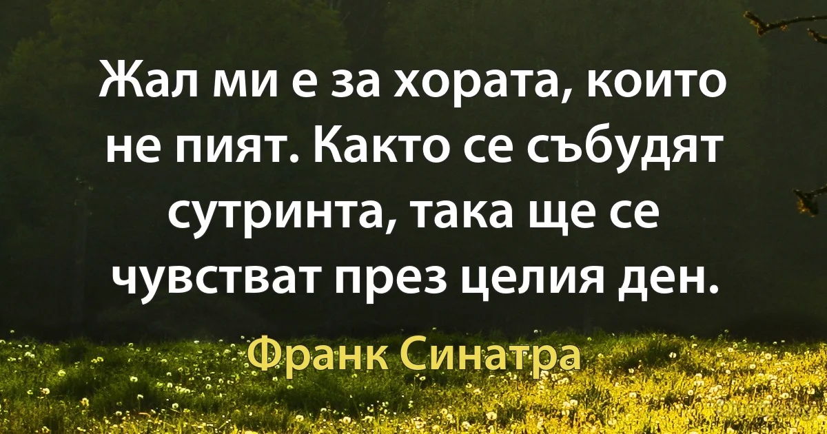 Жал ми е за хората, които не пият. Както се събудят сутринта, така ще се чувстват през целия ден. (Франк Синатра)