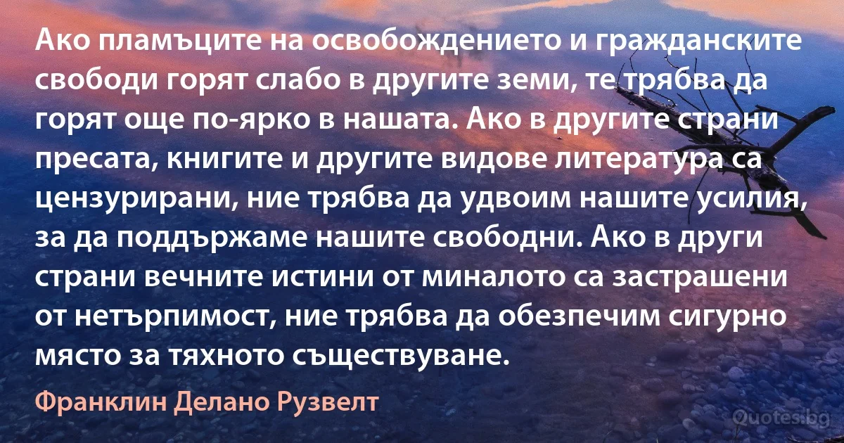 Ако пламъците на освобождението и гражданските свободи горят слабо в другите земи, те трябва да горят още по-ярко в нашата. Ако в другите страни пресата, книгите и другите видове литература са цензурирани, ние трябва да удвоим нашите усилия, за да поддържаме нашите свободни. Ако в други страни вечните истини от миналото са застрашени от нетърпимост, ние трябва да обезпечим сигурно място за тяхното съществуване. (Франклин Делано Рузвелт)