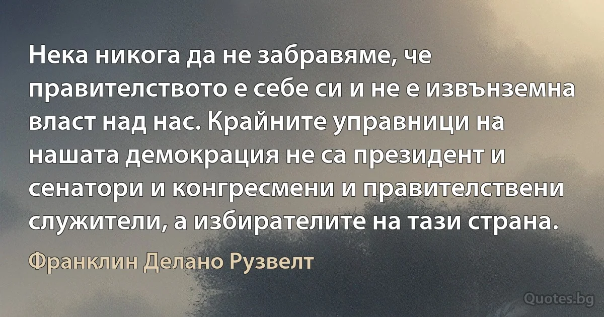 Нека никога да не забравяме, че правителството е себе си и не е извънземна власт над нас. Крайните управници на нашата демокрация не са президент и сенатори и конгресмени и правителствени служители, а избирателите на тази страна. (Франклин Делано Рузвелт)