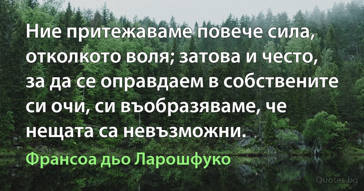 Ние притежаваме повече сила, отколкото воля; затова и често, за да се оправдаем в собствените си очи, си въобразяваме, че нещата са невъзможни. (Франсоа дьо Ларошфуко)