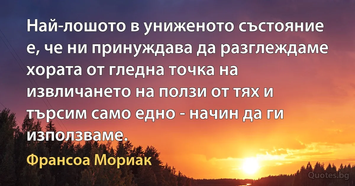 Най-лошото в униженото състояние е, че ни принуждава да разглеждаме хората от гледна точка на извличането на ползи от тях и търсим само едно - начин да ги използваме. (Франсоа Мориак)