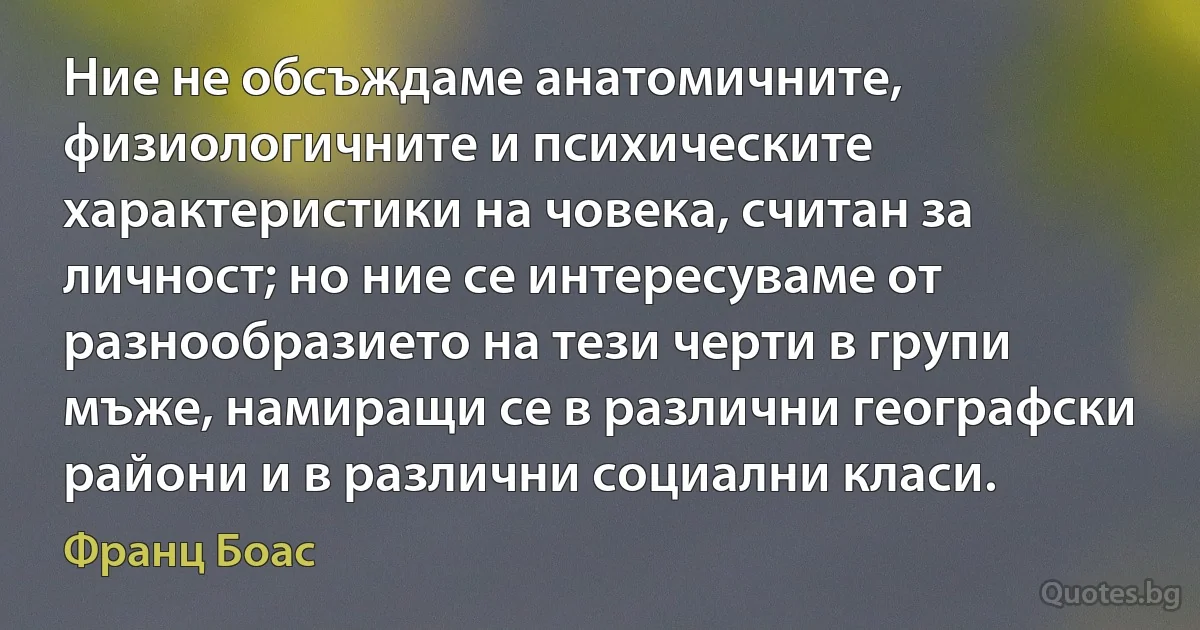 Ние не обсъждаме анатомичните, физиологичните и психическите характеристики на човека, считан за личност; но ние се интересуваме от разнообразието на тези черти в групи мъже, намиращи се в различни географски райони и в различни социални класи. (Франц Боас)