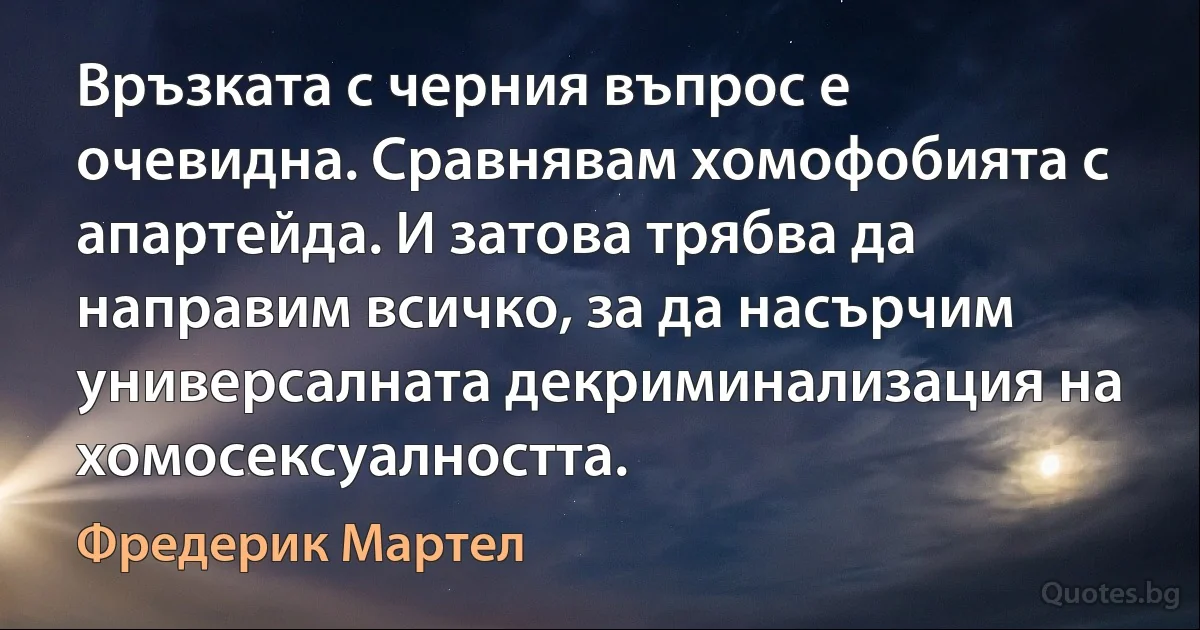 Връзката с черния въпрос е очевидна. Сравнявам хомофобията с апартейда. И затова трябва да направим всичко, за да насърчим универсалната декриминализация на хомосексуалността. (Фредерик Мартел)