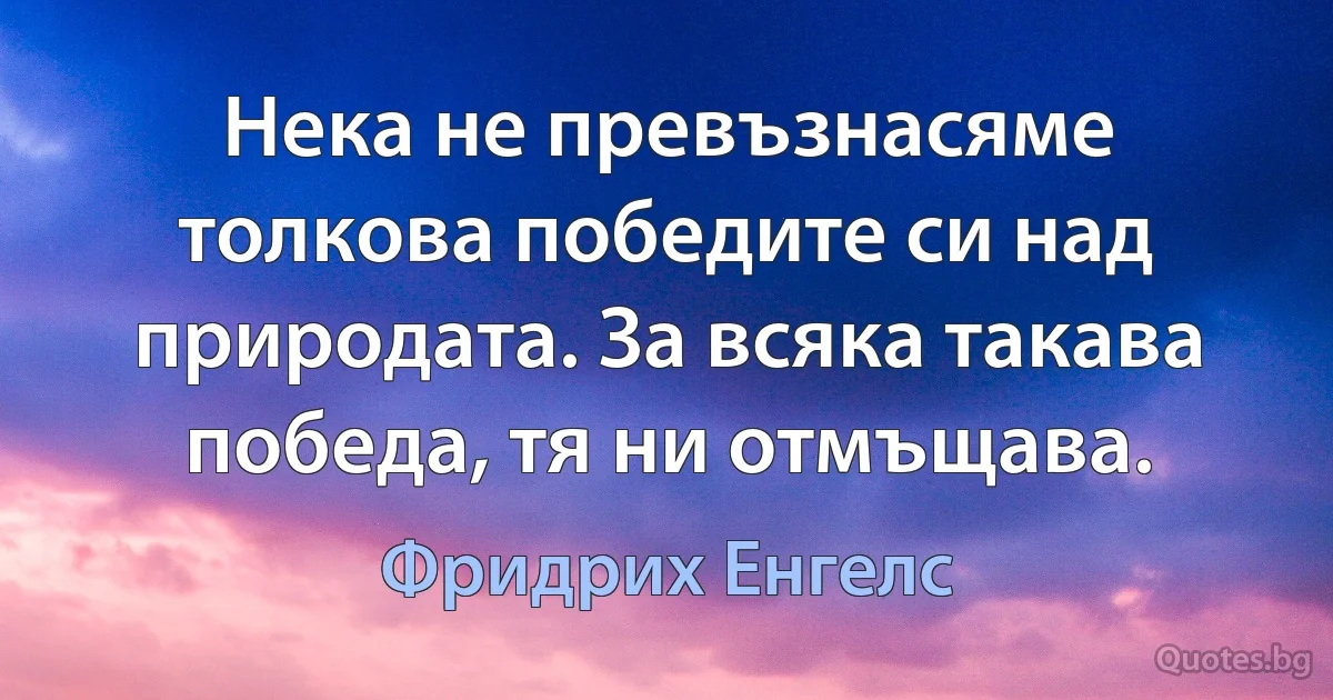 Нека не превъзнасяме толкова победите си над природата. За всяка такава победа, тя ни отмъщава. (Фридрих Енгелс)