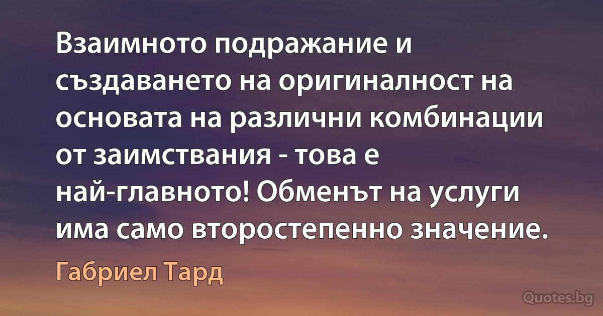 Взаимното подражание и създаването на оригиналност на основата на различни комбинации от заимствания - това е най-главното! Обменът на услуги има само второстепенно значение. (Габриел Тард)