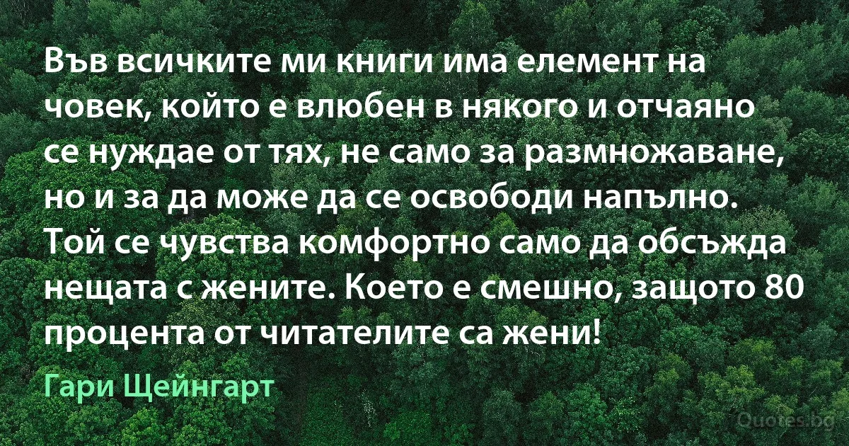 Във всичките ми книги има елемент на човек, който е влюбен в някого и отчаяно се нуждае от тях, не само за размножаване, но и за да може да се освободи напълно. Той се чувства комфортно само да обсъжда нещата с жените. Което е смешно, защото 80 процента от читателите са жени! (Гари Щейнгарт)