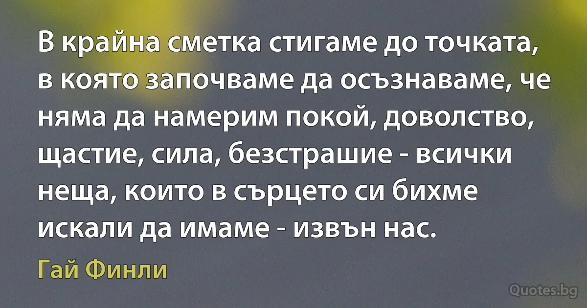 В крайна сметка стигаме до точката, в която започваме да осъзнаваме, че няма да намерим покой, доволство, щастие, сила, безстрашие - всички неща, които в сърцето си бихме искали да имаме - извън нас. (Гай Финли)