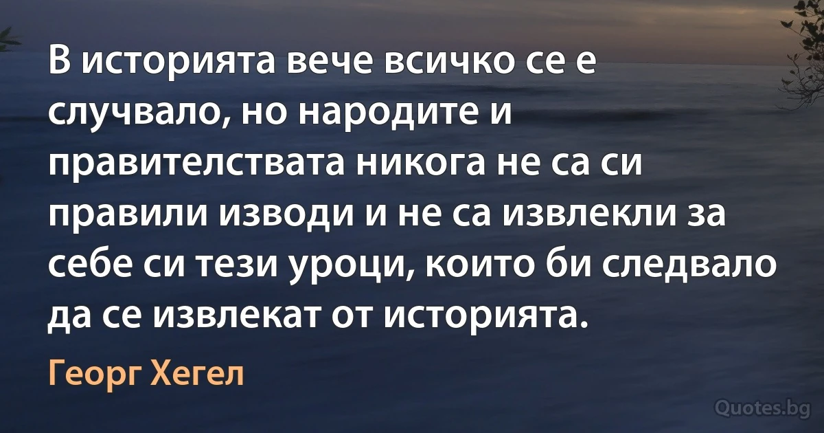 В историята вече всичко се е случвало, но народите и правителствата никога не са си правили изводи и не са извлекли за себе си тези уроци, които би следвало да се извлекат от историята. (Георг Хегел)