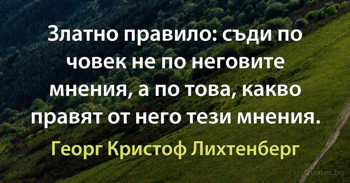 Златно правило: съди по човек не по неговите мнения, а по това, какво правят от него тези мнения. (Георг Кристоф Лихтенберг)