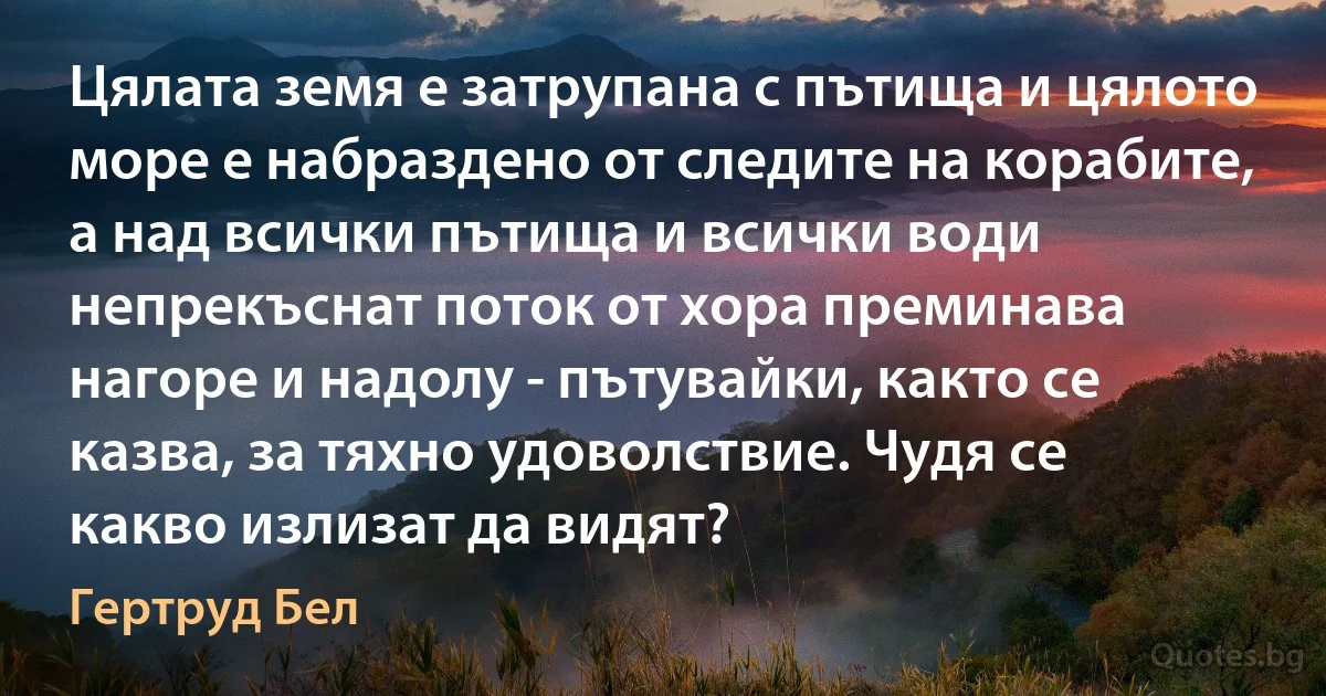 Цялата земя е затрупана с пътища и цялото море е набраздено от следите на корабите, а над всички пътища и всички води непрекъснат поток от хора преминава нагоре и надолу - пътувайки, както се казва, за тяхно удоволствие. Чудя се какво излизат да видят? (Гертруд Бел)