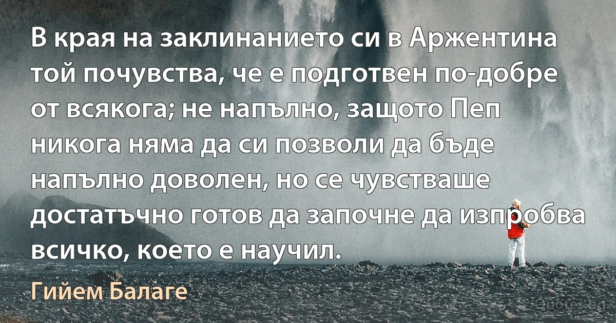 В края на заклинанието си в Аржентина той почувства, че е подготвен по-добре от всякога; не напълно, защото Пеп никога няма да си позволи да бъде напълно доволен, но се чувстваше достатъчно готов да започне да изпробва всичко, което е научил. (Гийем Балаге)