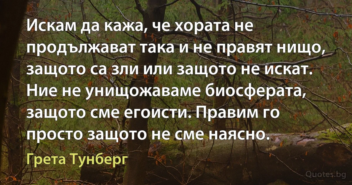 Искам да кажа, че хората не продължават така и не правят нищо, защото са зли или защото не искат. Ние не унищожаваме биосферата, защото сме егоисти. Правим го просто защото не сме наясно. (Грета Тунберг)