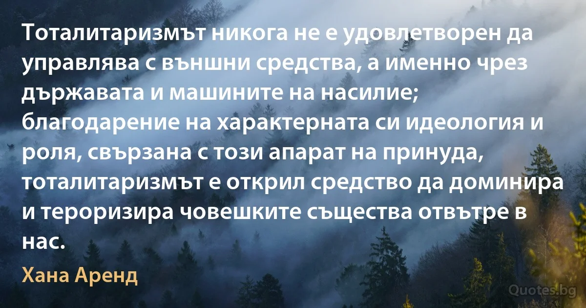 Тоталитаризмът никога не е удовлетворен да управлява с външни средства, а именно чрез държавата и машините на насилие; благодарение на характерната си идеология и роля, свързана с този апарат на принуда, тоталитаризмът е открил средство да доминира и тероризира човешките същества отвътре в нас. (Хана Аренд)