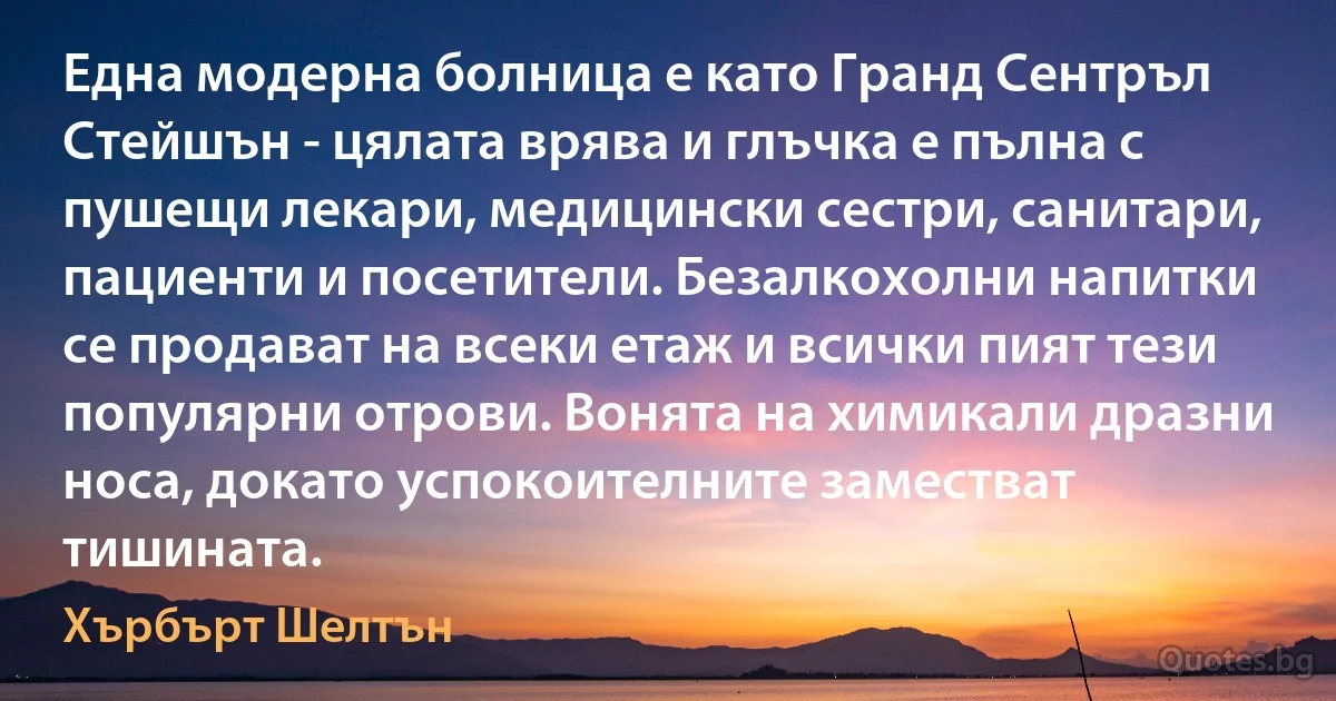 Една модерна болница е като Гранд Сентръл Стейшън - цялата врява и глъчка е пълна с пушещи лекари, медицински сестри, санитари, пациенти и посетители. Безалкохолни напитки се продават на всеки етаж и всички пият тези популярни отрови. Вонята на химикали дразни носа, докато успокоителните заместват тишината. (Хърбърт Шелтън)