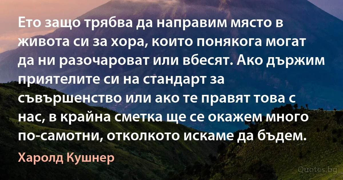 Ето защо трябва да направим място в живота си за хора, които понякога могат да ни разочароват или вбесят. Ако държим приятелите си на стандарт за съвършенство или ако те правят това с нас, в крайна сметка ще се окажем много по-самотни, отколкото искаме да бъдем. (Харолд Кушнер)