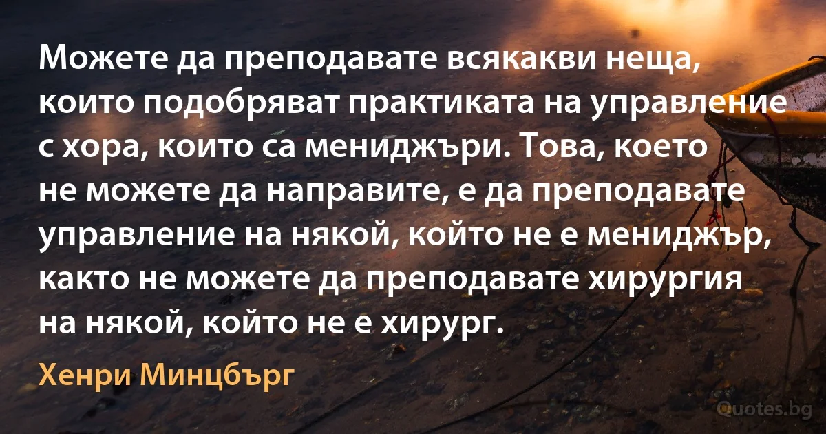 Можете да преподавате всякакви неща, които подобряват практиката на управление с хора, които са мениджъри. Това, което не можете да направите, е да преподавате управление на някой, който не е мениджър, както не можете да преподавате хирургия на някой, който не е хирург. (Хенри Минцбърг)