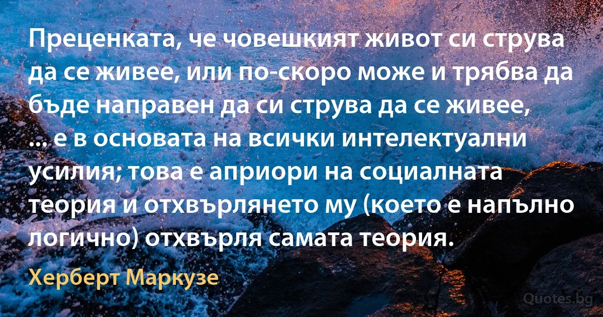 Преценката, че човешкият живот си струва да се живее, или по-скоро може и трябва да бъде направен да си струва да се живее, ... е в основата на всички интелектуални усилия; това е априори на социалната теория и отхвърлянето му (което е напълно логично) отхвърля самата теория. (Херберт Маркузе)