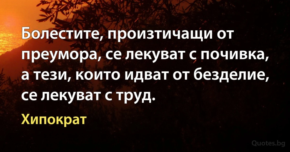 Болестите, произтичащи от преумора, се лекуват с почивка, а тези, които идват от безделие, се лекуват с труд. (Хипократ)