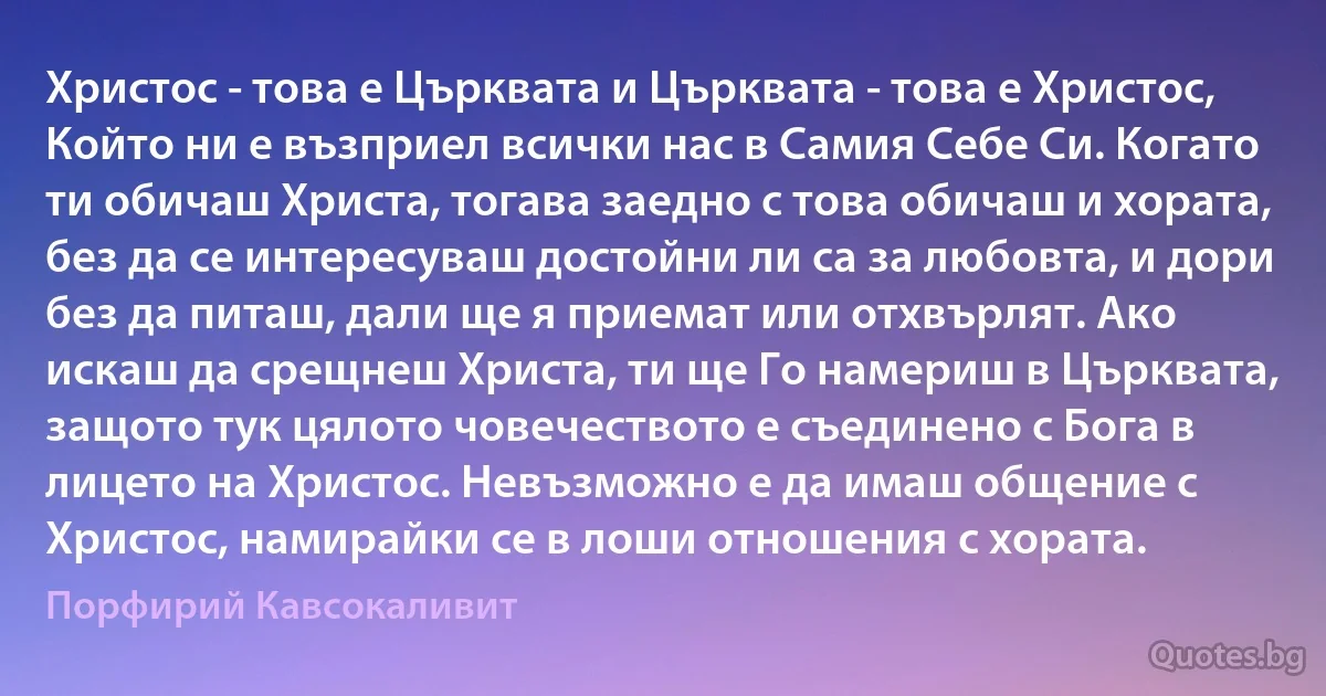 Христос - това е Църквата и Църквата - това е Христос, Който ни е възприел всички нас в Самия Себе Си. Когато ти обичаш Христа, тогава заедно с това обичаш и хората, без да се интересуваш достойни ли са за любовта, и дори без да питаш, дали ще я приемат или отхвърлят. Ако искаш да срещнеш Христа, ти ще Го намериш в Църквата, защото тук цялото човечеството е съединено с Бога в лицето на Христос. Невъзможно е да имаш общение с Христос, намирайки се в лоши отношения с хората. (Порфирий Кавсокаливит)